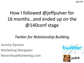 @jer979




    How I followed @jeffpulver for
   16 months…and ended up on the
           @140conf stage

       Twitter for Relationship Building
Jeremy Epstein
Marketing Navigator
NeverStopMarketing.com
 