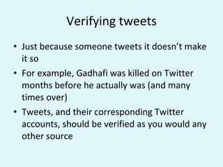 Verifying tweets Just because someone tweets it doesn’t make it so For example, Gadhafi was killed on Twitter months before he actually was (and many times over) Tweets, and their corresponding Twitter accounts, should be verified as you would any other source 