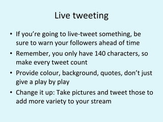 Live tweeting If you’re going to live-tweet something, be sure to warn your followers ahead of time Remember, you only have 140 characters, so make every tweet count Provide colour, background, quotes, don’t just give a play by play Change it up: Take pictures and tweet those to add more variety to your stream 