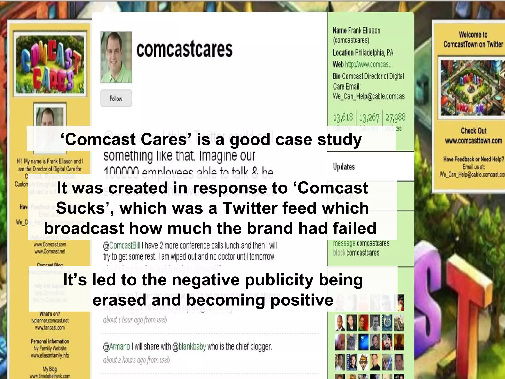 ‘ Comcast Cares’ is a good case study It was created in response to ‘Comcast Sucks’, which was a Twitter feed which broadcast how much the brand had failed  It’s led to the negative publicity being erased and becoming positive 