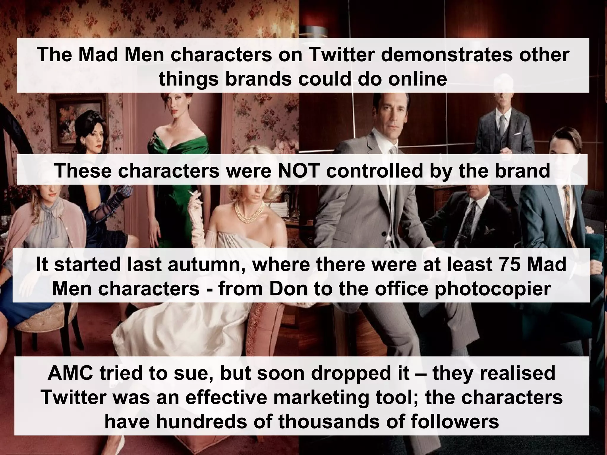 These characters were NOT controlled by the brand AMC tried to sue, but soon dropped it – they realised Twitter was an effective marketing tool; the characters have hundreds of thousands of followers It started last autumn, where there were at least 75 Mad Men characters - from Don to the office photocopier The Mad Men characters on Twitter demonstrates other things brands could do online 