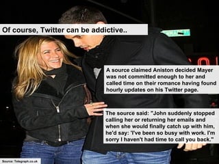 Of course, Twitter can be addictive.. A source claimed Aniston decided Mayer was not committed enough to her and called time on their romance having found hourly updates on his Twitter page.   The source said: "John suddenly stopped calling her or returning her emails and when she would finally catch up with him, he'd say: 'I've been so busy with work. I'm sorry I haven't had time to call you back."   Source: Telegraph.co.uk 