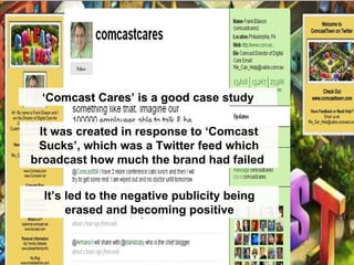 ‘ Comcast Cares’ is a good case study It was created in response to ‘Comcast Sucks’, which was a Twitter feed which broadcast how much the brand had failed  It’s led to the negative publicity being erased and becoming positive 
