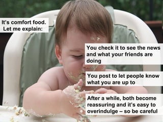 You check it to see the news and what your friends are doing You post to let people know what you are up to After a while, both become reassuring and it’s easy to overindulge – so be careful It’s comfort food.  Let me explain: 