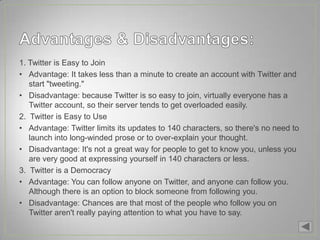 1. Twitter is Easy to Join
• Advantage: It takes less than a minute to create an account with Twitter and
   start "tweeting."
• Disadvantage: because Twitter is so easy to join, virtually everyone has a
   Twitter account, so their server tends to get overloaded easily.
2. Twitter is Easy to Use
• Advantage: Twitter limits its updates to 140 characters, so there's no need to
   launch into long-winded prose or to over-explain your thought.
• Disadvantage: It's not a great way for people to get to know you, unless you
   are very good at expressing yourself in 140 characters or less.
3. Twitter is a Democracy
• Advantage: You can follow anyone on Twitter, and anyone can follow you.
   Although there is an option to block someone from following you.
• Disadvantage: Chances are that most of the people who follow you on
   Twitter aren't really paying attention to what you have to say.
 