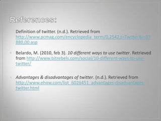 Definition of twitter. (n.d.). Retrieved from
http://www.pcmag.com/encyclopedia_term/0,2542,t=Twitter&i=57
880,00.asp

Belardo, M. (2010, feb 3). 10 different ways to use twitter. Retrieved
from http://www.bitrebels.com/social/10-different-ways-to-use-
twitter/

Advantages & disadvantages of twitter. (n.d.). Retrieved from
http://www.ehow.com/list_6026451_advantages-disadvantages-
twitter.html
 