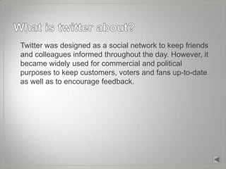 • Twitter was designed as a social network to keep friends
  and colleagues informed throughout the day. However, it
  became widely used for commercial and political
  purposes to keep customers, voters and fans up-to-date
  as well as to encourage feedback.
 