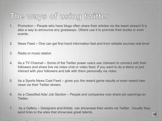 1.   Promotion – People who have blogs often share their articles via the tweet stream! It is
     also a way to announce any giveaways. Others use it to promote their books or even
     events.

2.   News Feed – One can get first hand information fast and from reliable sources real time!

3.   Radio or music station

4.   As a TV Channel – Some of the Twitter power users use Ustream to connect with their
     followers and share live via video chat or video feed, If you want to do a demo or just
     interact with your followers and talk with them personally via video.

5.   As a Sports News Cast Feed – gives you the resent game results or even resent new
     news via their Twitter stream.

6.   As a Classified Ads/ Job Section – People and companies now share job openings on
     Twitter.

7.   As a Gallery – Designers and Artists can showcase their works via Twitter. Usually they
     send links to the sites that showcase great talents.
 