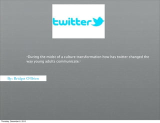 “During the midst of a culture transformation how has twitter changed the
                             way young adults communicate."



      By: Bridget O’Brien




Thursday, December 6, 2012
 
