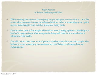 Short Answer
                                          Is Twitter Addicting and Why?


                 When reading the answers the majority say yes and gave reasons such as... it is fun
                 to see what everyone is up to including celebrities. Also, is something to do, quick
                 access, something to read, catches attention, funny posts.

                 On the other hand a few people who said no were strongly against it, thinking it is
                 kind of strange to know what everyone is doing and think it is to much that is
                 taking over the world.

                 Overall, twitter does have a lot of positive feedback but there are also people who
                 believe it is not a good way to communicate, but Twitter is changing how we
                 communicate!




Thursday, December 6, 2012
 