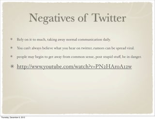Negatives of Twitter
                 Rely on it to much, taking away normal communication daily.

                 You can’t always believe what you hear on twitter..rumors can be spread viral.

                 people may begin to get away from common sense, post stupid stuﬀ, be in danger.

                 http://www.youtube.com/watch?v=PN2HAroA12w




Thursday, December 6, 2012
 