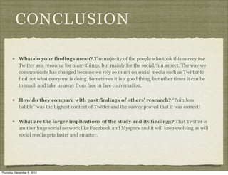 CONCLUSION

            What do your findings mean? The majority of the people who took this survey use
            Twitter as a resource for many things, but mainly for the social/fun aspect. The way we
            communicate has changed because we rely so much on social media such as Twitter to
            find out what everyone is doing. Sometimes it is a good thing, but other times it can be
            to much and take us away from face to face conversation.


            How do they compare with past findings of others’ research? “Pointless
            babble” was the highest content of Twitter and the survey proved that it was correct!


            What are the larger implications of the study and its findings? That Twitter is
            another huge social network like Facebook and Myspace and it will keep evolving as will
            social media gets faster and smarter.




Thursday, December 6, 2012
 