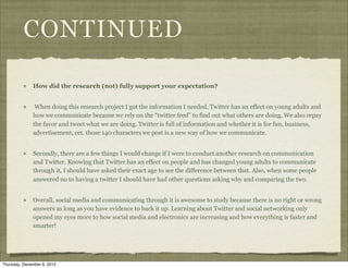 CONTINUED

              How did the research (not) fully support your expectation?


               When doing this research project I got the information I needed, Twitter has an effect on young adults and
              how we communicate because we rely on the “twitter feed” to find out what others are doing. We also repay
              the favor and tweet what we are doing. Twitter is full of information and whether it is for fun, business,
              advertisement, ect. those 140 characters we post is a new way of how we communicate.


              Secondly, there are a few things I would change if I were to conduct another research on communication
              and Twitter. Knowing that Twitter has an effect on people and has changed young adults to communicate
              through it, I should have asked their exact age to see the difference between that. Also, when some people
              answered no to having a twitter I should have had other questions asking why and comparing the two.


              Overall, social media and communicating through it is awesome to study because there is no right or wrong
              answers as long as you have evidence to back it up. Learning about Twitter and social networking only
              opened my eyes more to how social media and electronics are increasing and how everything is faster and
              smarter!




Thursday, December 6, 2012
 
