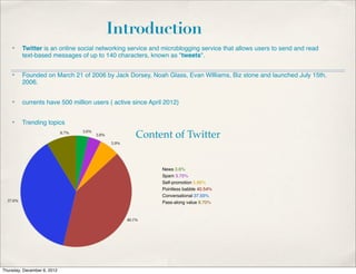 Introduction
    ✤    Twitter is an online social networking service and microblogging service that allows users to send and read
         text-based messages of up to 140 characters, known as "tweets".

    ✤    Founded on March 21 of 2006 by Jack Dorsey, Noah Glass, Evan WIlliams, Biz stone and launched July 15th,
         2006.


    ✤    currents have 500 million users ( active since April 2012)


    ✤    Trending topics

                                                   Content of Twitter


                                                              News 3.6%
                                                              Spam 3.75%
                                                              Self-promotion 5.86%
                                                              Pointless babble 40.54%
                                                              Conversational 37.55%
                                                              Pass-along value 8.70%




Thursday, December 6, 2012
 