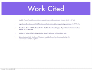 Work Cited
                         •   Boyd, D. "Tweet, Tweet, Retweet: Conversational Aspects of Retweeting on Twitter." (2010): 1-10. Web.


                         •   http://www.livescience.com/16637-twitter-social-networking-global-impact-infographic.html. Sarah Murphy


                         •   Zhao, Dejin. "How and Why People Twitter: The Role That Micro-blogging Plays in Informal Communication
                             at Work." N.p., 2009. Web.


                         •   Ari, Elia B. "Twitter: What's All the Chirping About?" BioScience 59.7 (2009): 632. Web.


                         •   Quinn, Kari, and Kylie Northover. "Dismissed as a Joke, Twitter Revolutionizes the Way We
                             Communicate." (n.d.): n. pag. Print.




Thursday, December 6, 2012
 