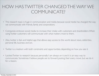HOW HAS TWITTER CHANGED THE WAY WE
            COMMUNICATE?
    •   This research topic is huge in communication and media because social media has changed the way
        we communicate with friends, family and corporations.

    •   Companies embrace social media to increase their intake with customers and shareholders. When
        using Twitter customers will communicate with what matters most to them.

    •   Also, twitter is fast and helpful app that allows easy access to the world about news, celebrities,
        personal life, business and ect.

    •   Twitter is a medium with both constraints and opportunities, depending on how you see it.

    •   I picked Twitter to research because personally I am always on it and it is an easy way to
        communicate. Sometimes I believe people are to forward posting their every move, but we do it
        for a reason.




Thursday, December 6, 2012
 