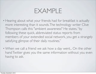 EXAMPLE
    • Hearing     about what your friends had for breakfast is actually
        more interesting than it sounds. The technology writer Clive
        Thompson calls this "ambient awareness" He states, “by
        following these quick, abbreviated status reports from
        members of your extended social network, you get a strangely
        satisfying glimpse of their daily routines.”

    • When     we call a friend we ask how a day went... On the other
        hand Twitter gives you the same information without you even
        having to ask.



Thursday, December 6, 2012
 