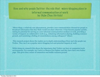 How and why people Twitter: the role that micro-blogging plays in
                                   informal communication at work
                                         by: Dejin Zhao (Article)



                   “Micro-blogs, a relatively new phenomenon, provide a new communication channel for people to
                   broadcast information that they likely would not share otherwise. It has become popular quickly,
                   raising its potential for serving as a new informal communication medium at work, providing a
                   variety of impacts on collaborative work (e.g., enhancing information sharing, building common
                   ground, and sustaining a feeling of connectedness among colleagues)” (Zhao).

                   This research project shows the readers an in-depth understanding of how and why people use
                   Twitter. They use it as a popular micro-blogging tool and potential impacts at work.

                   While doing my research this shows the importance that Twitter can have at companies/work
                   environments. For example, my Uncle is a Boston Fire Fighter and they have their own twitter
                   page. This gives him a sense of connection and builds common ground.




Thursday, December 6, 2012
 