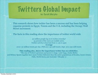 Twitters Global Impact
                                                            by: Sarah Murphy


                     This research shows how twitter has been a success and has been helping
                     organize protests in Egypt, Tunsia and the U.S, including the Occupy Wall
                     Street movement.

                     The facts in this reading show the importance of twitter world wide
                                                 50 million people log on to twitter everyday!
                                                   55 percent of the users are mobile users.
                                                Twitter activity is heaviest from 11. am to 3pm
                                                                    Average
                             2010- 50 million tweets per day..FEB 2011 140 mill tweets..Sept. 2011 230 mill tweets

                          This reading also, shows the importance twitter has on celebrities .
                           “The size of Twitter's presence and power is huge. Lady Gaga, Justin Bieber
           and Britney Spears together have more Twitter followers than the entire populations of Sweden, Israel, Greece,
                                          Chile, North Korea and Australia” (Murphy 1)




Thursday, December 6, 2012
 