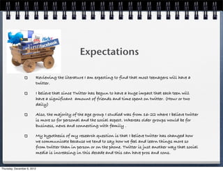 ! ! ! ! Expectations

                         Reviewing the literature I am expecting to find that most teenagers will have a
                         twitter.

                         I believe that since Twitter has begun to have a huge impact that each teen will
                         have a significant amount of friends and time spent on twitter. (Hour or two
                         daily)

                         Also, the majority of the age group I studied was from 16-22 where I believe twitter
                         is more so for personal and the social aspect. Whereas older groups would be for
                         business, news and connecting with family .

                         My hypothesis of my research question is that I believe twitter has changed how
                         we communicate because we tend to say how we feel and learn things more so
                         from twitter than in person or on the phone. Twitter is just another way that social
                         media is increasing in this decade and this can have pros and cons.


Thursday, December 6, 2012
 