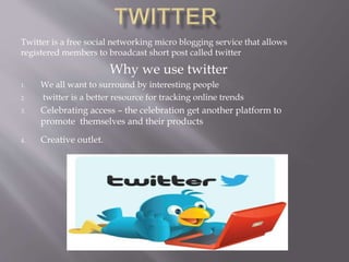 Twitter is a free social networking micro blogging service that allows
registered members to broadcast short post called twitter
Why we use twitter
1. We all want to surround by interesting people
2. twitter is a better resource for tracking online trends
3. Celebrating access – the celebration get another platform to
promote themselves and their products
4. Creative outlet.
 
