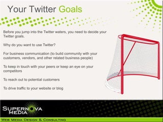 Your Twitter Goals

Before you jump into the Twitter waters, you need to decide your
Twitter goals.

Why do you want to use Twitter?

For business communication (to build community with your
customers, vendors, and other related business people)

To keep in touch with your peers or keep an eye on your
competitors

To reach out to potential customers

To drive traffic to your website or blog
 