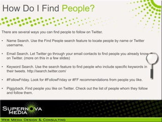 How Do I Find People?

There are several ways you can find people to follow on Twitter.

•   Name Search. Use the Find People search feature to locate people by name or Twitter
    username.

•   Email Search. Let Twitter go through your email contacts to find people you already know
    on Twitter. (more on this in a few slides)

•   Keyword Search. Use the search feature to find people who include specific keywords in
    their tweets. http://search.twitter.com/

•   #FollowFriday. Look for #FollowFriday or #FF recommendations from people you like.

•   Piggyback. Find people you like on Twitter. Check out the list of people whom they follow
    and follow them.
 