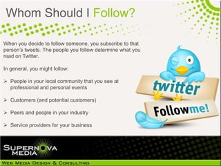Whom Should I Follow?

When you decide to follow someone, you subscribe to that
person’s tweets. The people you follow determine what you
read on Twitter.

In general, you might follow:

 People in your local community that you see at
  professional and personal events

 Customers (and potential customers)

 Peers and people in your industry

 Service providers for your business
 