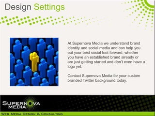 Design Settings



                  At Supernova Media we understand brand
                  identity and social media and can help you
                  put your best social foot forward, whether
                  you have an established brand already or
                  are just getting started and don’t even have a
                  logo yet.

                  Contact Supernova Media for your custom
                  branded Twitter background today.
 