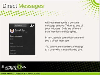 Direct Messages

                  A Direct message is a personal
                  message sent via Twitter to one of
                  your followers. DMs are different
                  than mentions and @replies.

                  In turn, people you follow can send
                  you a direct message.

                  You cannot send a direct message
                  to a user who is not following you.
 