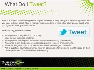 What Do I Tweet?

Now, it is time to start sending tweets to your followers. It may take you a while to figure out what
you want to tweet about. That is normal. Take some time to read what other people tweet while
you figure out what you want to say.

Here are suggestions for tweets:

•   What you are doing (but don’t be boring).
•   Your current business challenge.
•   What you are reading with details so others can read along (if interested).
•   Announce a new blog post, press release, product release, promotion, etc.
•   Share an insight or humorous look at your current challenges or situation.
•   Ask a question. Your followers may have an opinion or offer you some insight based on their
    own experiences. This is called crowd sourcing.
 