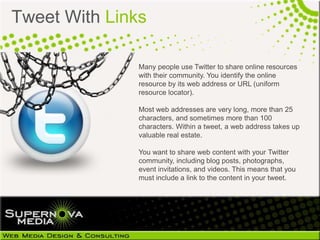 Tweet With Links

               Many people use Twitter to share online resources
               with their community. You identify the online
               resource by its web address or URL (uniform
               resource locator).

               Most web addresses are very long, more than 25
               characters, and sometimes more than 100
               characters. Within a tweet, a web address takes up
               valuable real estate.

               You want to share web content with your Twitter
               community, including blog
               posts, photographs, event invitations, and videos.
               This means that you must include a link to the
               content in your tweet.
 