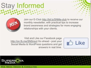 Stay Informed
                  Join our E-Club http://bit.ly/SNMe-club to receive our
                  monthly newsletter, with practical tips to increase
                  brand awareness and strategies for more engaging
                  relationships with your clients.


                   Visit and Like our Facebook page
 http://on.fb.me/KFujSu Go ahead - post your Social
  Media & WordPress questions and get answers in
                                           real time.
 