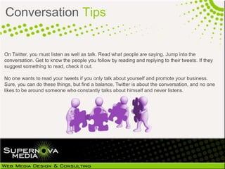 Conversation Tips


On Twitter, you must listen as well as talk. Read what people are saying. Jump into the
conversation. Get to know the people you follow by reading and replying to their tweets. If they
suggest something to read, check it out.

No one wants to read your tweets if you only talk about yourself and promote your business.
Sure, you can do these things, but find a balance. Twitter is about the conversation, and no one
likes to be around someone who constantly talks about himself and never listens.
 