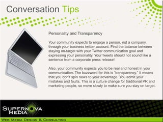 Conversation Tips

         Personality and Transparency

         Your community expects to engage a person, not a
         company, through your business twitter account. Find the balance
         between staying on-target with your Twitter communication goal
         and expressing your personality. Your tweets should not sound like
         a sentence from a corporate press release!

         Also, your community expects you to be real and honest in your
         communication. The buzzword for this is “transparency.” It means
         that you don’t spin news to your advantage. You admit your
         mistakes and faults. This is a culture change for traditional PR and
         marketing people, so move slowly to make sure you stay on target.
 
