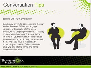Conversation Tips

Building On Your Conversation

Don’t carry on whole conversations through
replies, however. When you engage
someone with a reply, shift to direct
messages for ongoing comments. This
way, your conversation doesn’t appear in
the timeline for your followers. You may
enjoy the conversation, but it may just be
noise to them. After you have a rapport with
someone you meet on Twitter, at some
point you can shift to email and other
communication tools.
 