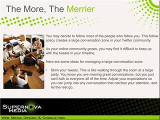 The More, The Merrier

         You may decide to follow most of the people who follow you. This follow
         policy creates a large conversation zone in your Twitter community.

         As your online community grows, you may find it difficult to keep up
         with the tweets in your timeline.

         Here are some ideas for managing a large conversation zone:

         •   Skim your tweets. This is like walking through the room at a large
             party. You know you are missing great conversations, but you just
             can’t talk to everyone all of the time. Adjust your expectations so
             you can jump into any conversation that catches your attention, and
             let the rest go.
 