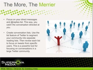The More, The Merrier

• Focus on your direct messages
  and @replies list. This way, you
  catch the conversation directed at
  you.

• Create conversation lists. Use the
  list feature of Twitter to segment
  your community into separate
  reading lists. Then review each list
  to focus on tweets from specific
  users. This is a powerful tool for
  focusing on conversations in a
  large Twitter community.
 
