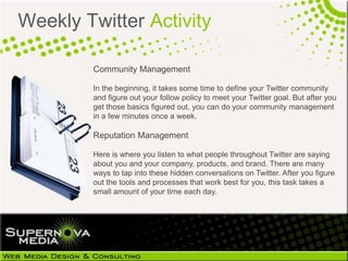 Weekly Twitter Activity

        Community Management

        In the beginning, it takes some time to define your Twitter community
        and figure out your follow policy to meet your Twitter goal. But after you
        get those basics figured out, you can do your community management
        in a few minutes once a week.

        Reputation Management

        Here is where you listen to what people throughout Twitter are saying
        about you and your company, products, and brand. There are many
        ways to tap into these hidden conversations on Twitter. After you figure
        out the tools and processes that work best for you, this task takes a
        small amount of your time each day.
 