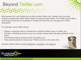Beyond Twitter.com

Most people don’t use Twitter.com as their primary Twitter tool. Instead, they use other
programs, generically called Twitter clients, to read and sent tweets. The Twitter clients offer a
wide range of services not available on Twitter.com that help you manage your Twitter
experience.

For example, many Twitter clients:

•   Display a separate column of tweets from selected Twitter users or Twitter lists.
•   Provide a scheduling service so you can create a tweet today that gets published in the
    future.
•   Automatically follow someone when they follow you.
•   Allow several people to access your Twitter account at the same time.

Example Twitter clients include TweetDeck, HootSuite, and Seesmic.
 