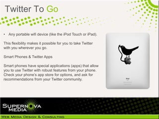 Twitter To Go

• Any portable wifi device (like the iPod Touch or iPad).

This flexibility makes it possible for you to take Twitter
with you wherever you go.

Smart Phones & Twitter Apps

Smart phones have special applications (apps) that allow
you to use Twitter with robust features from your phone.
Check your phone’s app store for options, and ask for
recommendations from your Twitter community.
 