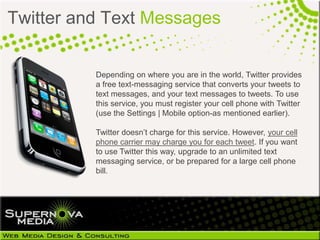 Twitter and Text Messages


          Depending on where you are in the world, Twitter provides
          a free text-messaging service that converts your tweets to
          text messages, and your text messages to tweets. To use
          this service, you must register your cell phone with Twitter
          (use the Settings | Mobile option-as mentioned earlier).

          Twitter doesn’t charge for this service. However, your cell
          phone carrier may charge you for each tweet. If you want
          to use Twitter this way, upgrade to an unlimited text
          messaging service, or be prepared for a large cell phone
          bill.
 