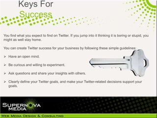 Keys For
          Success

You find what you expect to find on Twitter. If you jump into it thinking it is boring or stupid, you
might as well stay home.

You can create Twitter success for your business by following these simple guidelines:

 Have an open mind.

 Be curious and willing to experiment.

 Ask questions and share your insights with others.

 Clearly define your Twitter goals, and make your Twitter-related decisions support your
  goals.
 