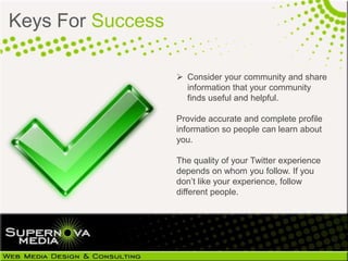 Keys For Success

                    Consider your community and share
                     information that your community
                     finds useful and helpful.

                   Provide accurate and complete profile
                   information so people can learn about
                   you.

                   The quality of your Twitter experience
                   depends on whom you follow. If you
                   don’t like your experience, follow
                   different people.
 