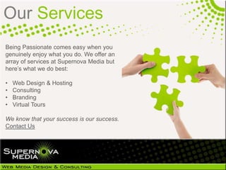 Our Services
Being Passionate comes easy when you
genuinely enjoy what you do. We offer an
array of services at Supernova Media but
here’s what we do best:

•   Web Design & Hosting
•   Consulting
•   Branding
•   Virtual Tours

We know that your success is our success.
Contact Us
 
