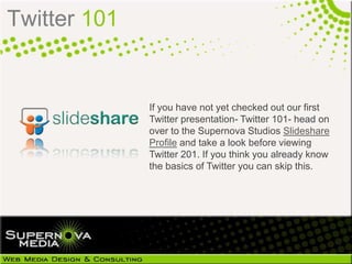 Twitter 101


              If you have not yet checked out our first
              Twitter presentation- Twitter 101- head on
              over to the Supernova Studios Slideshare
              Profile and take a look before viewing
              Twitter 201. If you think you already know
              the basics of Twitter you can skip this.
 