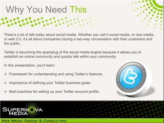 Why You Need This

There’s a lot of talk today about social media. Whether you call it social media, or new media,
or web 2.0, it’s all about companies having a two-way conversation with their customers and
the public.

Twitter is becoming the sparkplug of the social media engine because it allows you to
establish an online community and quickly talk within your community.

In this presentation, you’ll learn:

 Framework for understanding and using Twitter’s features.

 Importance of defining your Twitter business goals.

 Best practices for setting up your Twitter account profile.
 