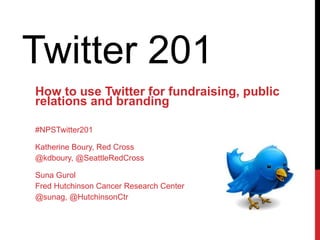 Twitter 201  How to use Twitter for fundraising, public relations and branding #NPSTwitter201 Katherine Boury, Red Cross @kdboury, @SeattleRedCross Suna Gurol  Fred Hutchinson Cancer Research Center @sunag, @HutchinsonCtr 