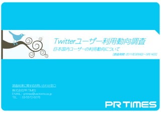 Twitterユーザー利用動向調査
                                  Twitterユーザー利用動向調査
                                         ユーザー
                                  日本国内ユーザーの利用動向について
                                  日本国内ユーザーの利用動向について
                                      ユーザーの利用動向
                                                 ［調査期間：2011年3月9日～3月14日］
                                                  調査期間：2011年       14日




調査結果に関するお問い合わせ窓口
株式会社PR TIMES
E-MAIL： prtimes@vectorinc.co.jp
TEL ： 03-5572-6076
 