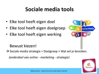 Sociale media tools
• Elke tool heeft eigen doel
• Elke tool heeft eigen doelgroep
• Elke tool heeft eigen werking
Bewust kiezen!
Sociale media strategie = Doelgroep + Wat wil je bereiken.
(onderdeel van online - marketing - strategie)
Nadja Desmet - www.e-focus.beNadja Desmet - www.e-focus.be wordt www.e-visie.be
 
